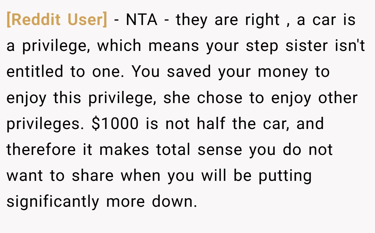 [Reddit User] - NTA - they are right , a car is a privilege, which means your step sister isn't entitled to one. You saved your money to enjoy this privilege, she chose to enjoy other privileges. $1000 is not half the car, and therefore it makes total sense you do not want to share when you will be putting significantly more down.