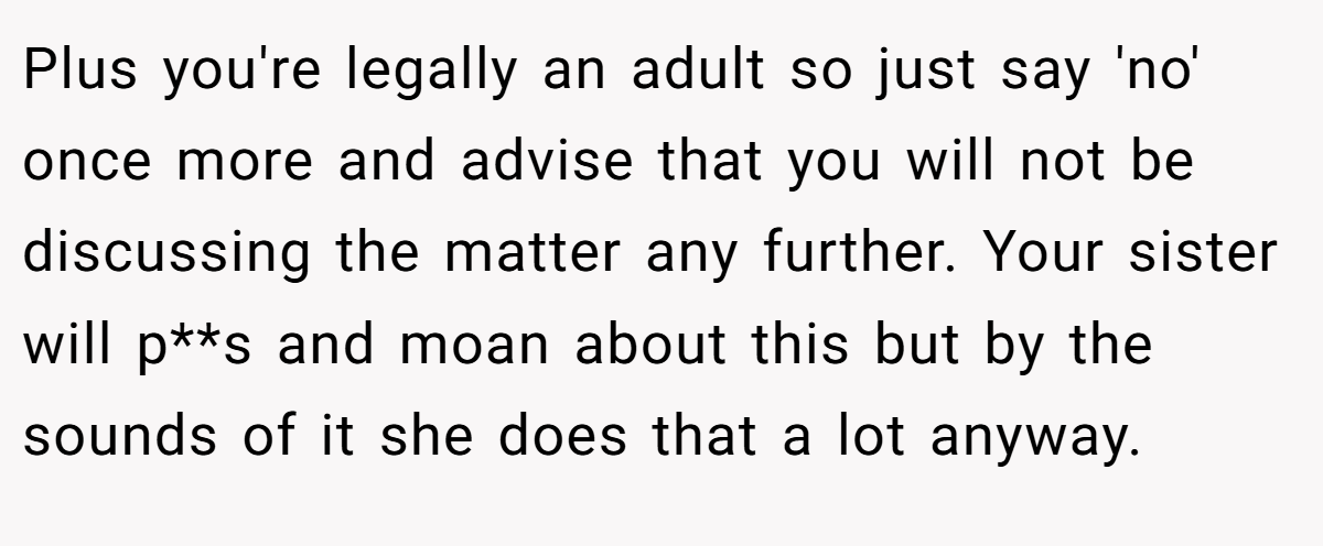 Plus you're legally an adult so just say 'no' once more and advise that you will not be discussing the matter any further. Your sister will p**s and moan about this but by the sounds of it she does that a lot anyway.
