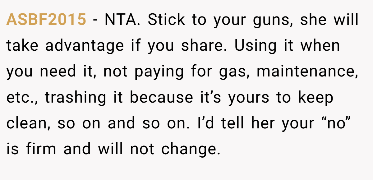 ASBF2015 - NTA. Stick to your guns, she will take advantage if you share. Using it when you need it, not paying for gas, maintenance, etc., trashing it because it’s yours to keep clean, so on and so on. I’d tell her your “no” is firm and will not change.