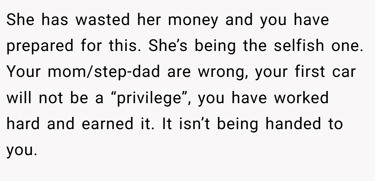 She has wasted her money and you have prepared for this. She’s being the selfish one. Your mom/step-dad are wrong, your first car will not be a “privilege”, you have worked hard and earned it. It isn’t being handed to you.