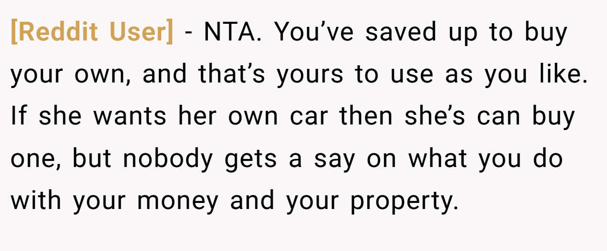 [Reddit User] - NTA. You’ve saved up to buy your own, and that’s yours to use as you like. If she wants her own car then she’s can buy one, but nobody gets a say on what you do with your money and your property.