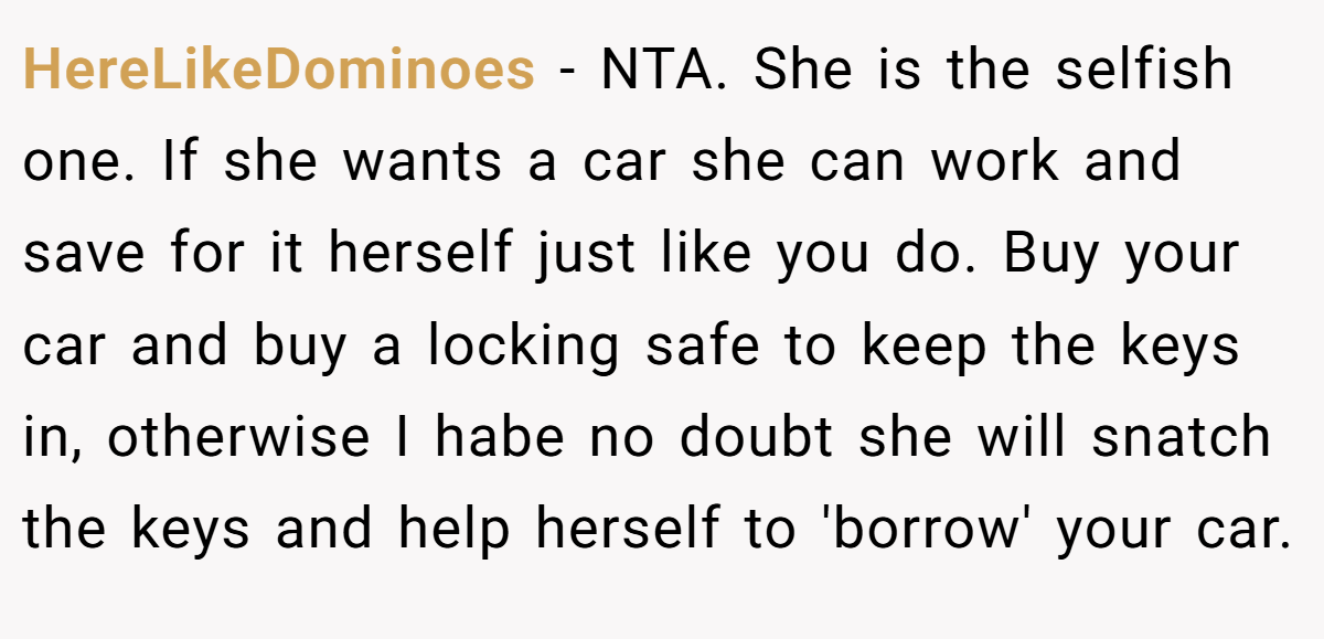 HereLikeDominoes - NTA. She is the selfish one. If she wants a car she can work and save for it herself just like you do. Buy your car and buy a locking safe to keep the keys in, otherwise I habe no doubt she will snatch the keys and help herself to 'borrow' your car.