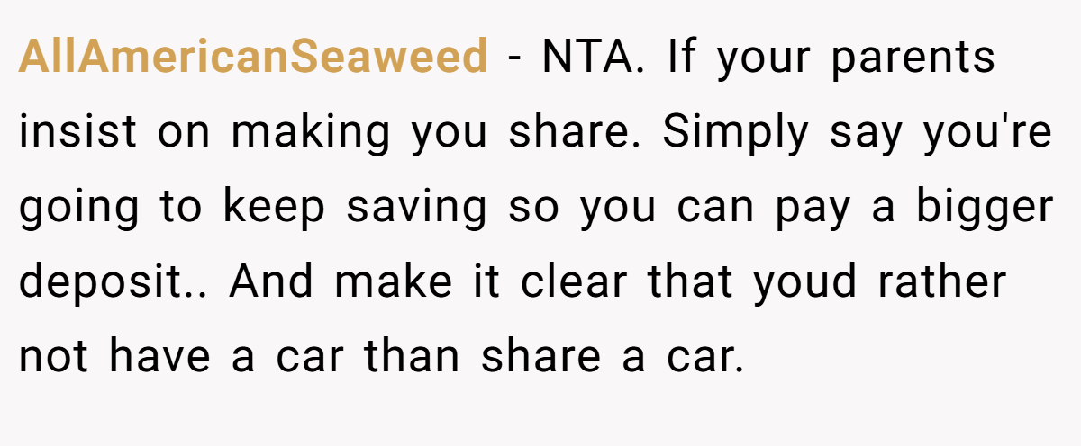 AllAmericanSeaweed - NTA. If your parents insist on making you share. Simply say you're going to keep saving so you can pay a bigger deposit.. And make it clear that youd rather not have a car than share a car.