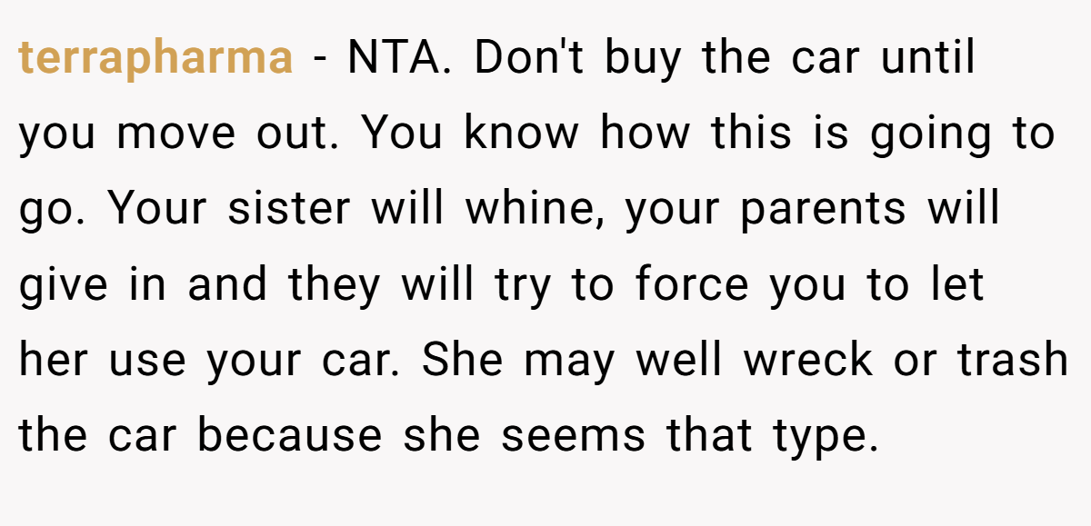 terrapharma - NTA. Don't buy the car until you move out. You know how this is going to go. Your sister will whine, your parents will give in and they will try to force you to let her use your car. She may well wreck or trash the car because she seems that type.