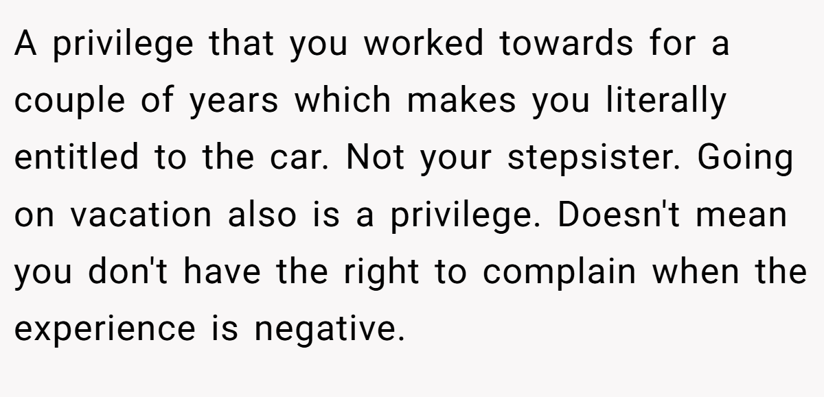 A privilege that you worked towards for a couple of years which makes you literally entitled to the car. Not your stepsister. Going on vacation also is a privilege. Doesn't mean you don't have the right to complain when the experience is negative.