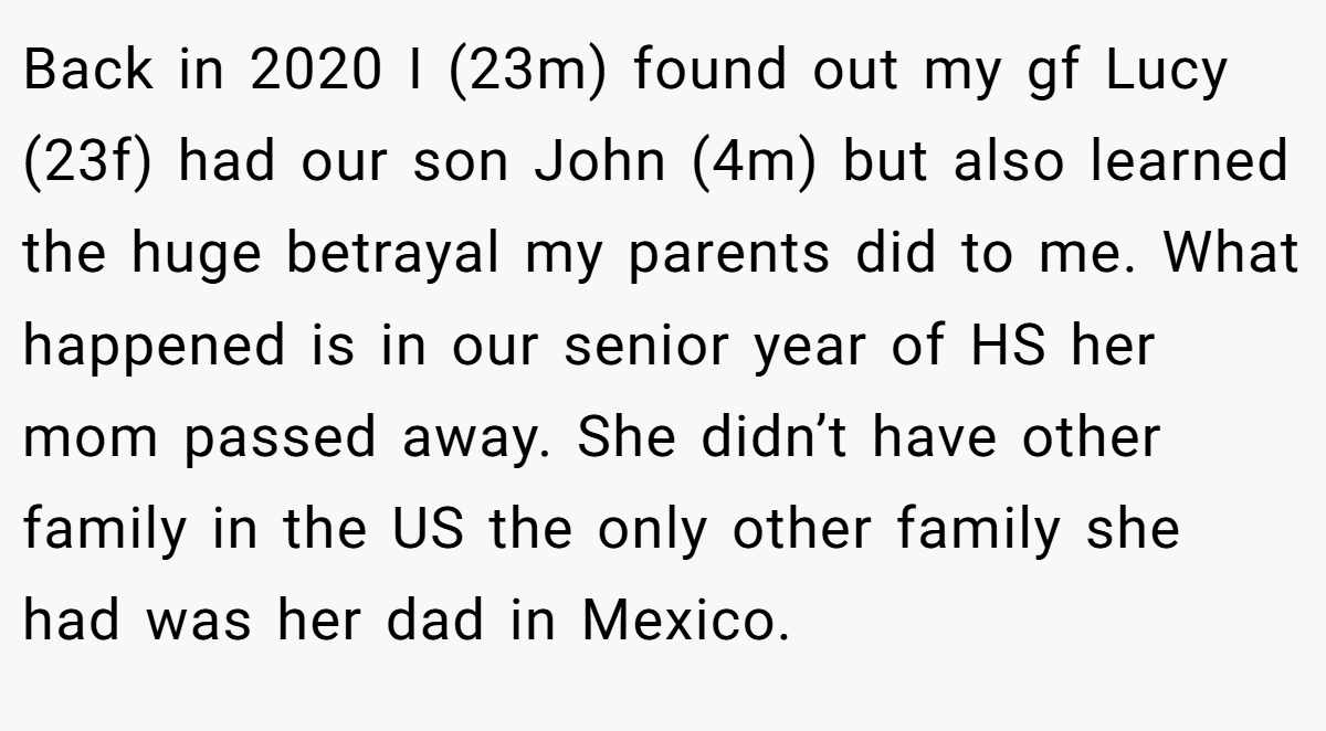 Back in 2020 I (23m) found out my gf Lucy (23f) had our son John (4m) but also learned the huge betrayal my parents did to me. What happened is in our senior year of HS her mom passed away. She didn’t have other family in the US the only other family she had was her dad in Mexico.