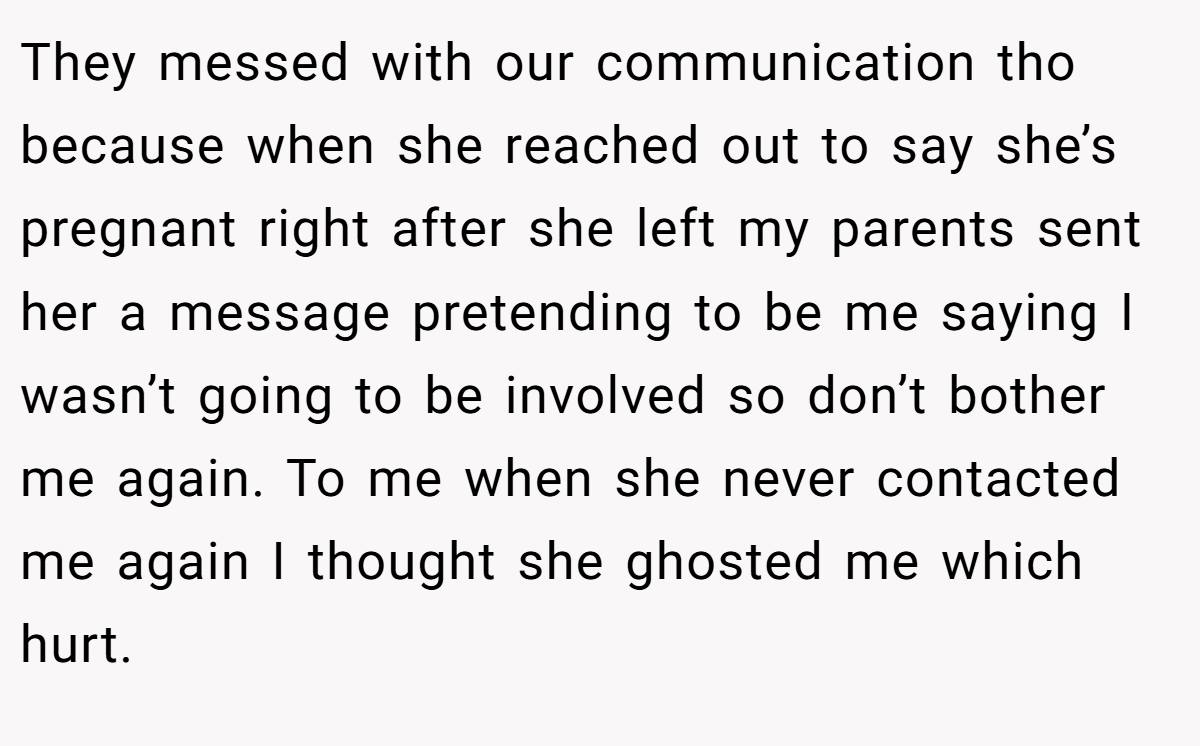 They messed with our communication tho because when she reached out to say she’s pregnant right after she left my parents sent her a message pretending to be me saying I wasn’t going to be involved so don’t bother me again. To me when she never contacted me again I thought she ghosted me which hurt.