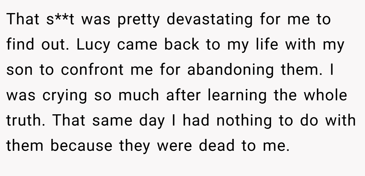 That s**t was pretty devastating for me to find out. Lucy came back to my life with my son to confront me for abandoning them. I was crying so much after learning the whole truth. That same day I had nothing to do with them because they were dead to me.
