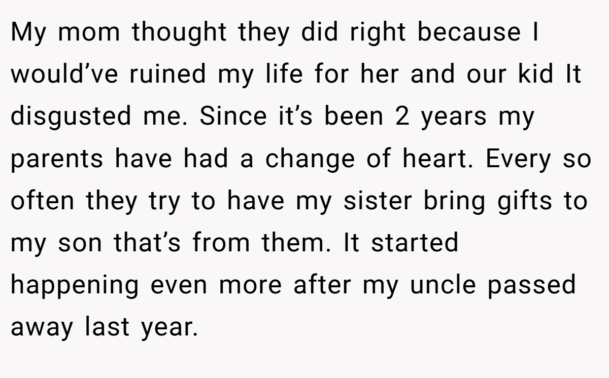My mom thought they did right because I would’ve ruined my life for her and our kid It disgusted me. Since it’s been 2 years my parents have had a change of heart. Every so often they try to have my sister bring gifts to my son that’s from them. It started happening even more after my uncle passed away last year.