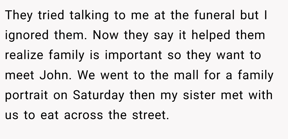 They tried talking to me at the funeral but I ignored them. Now they say it helped them realize family is important so they want to meet John. We went to the mall for a family portrait on Saturday then my sister met with us to eat across the street.