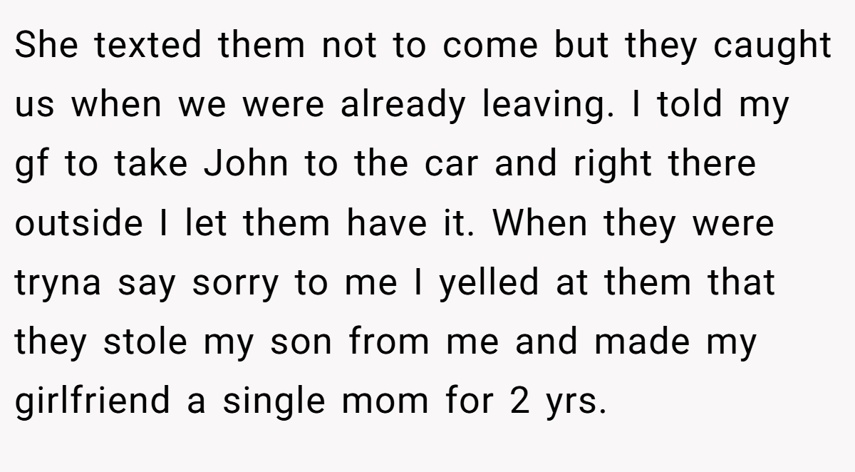 She texted them not to come but they caught us when we were already leaving. I told my gf to take John to the car and right there outside I let them have it. When they were tryna say sorry to me I yelled at them that they stole my son from me and made my girlfriend a single mom for 2 yrs.