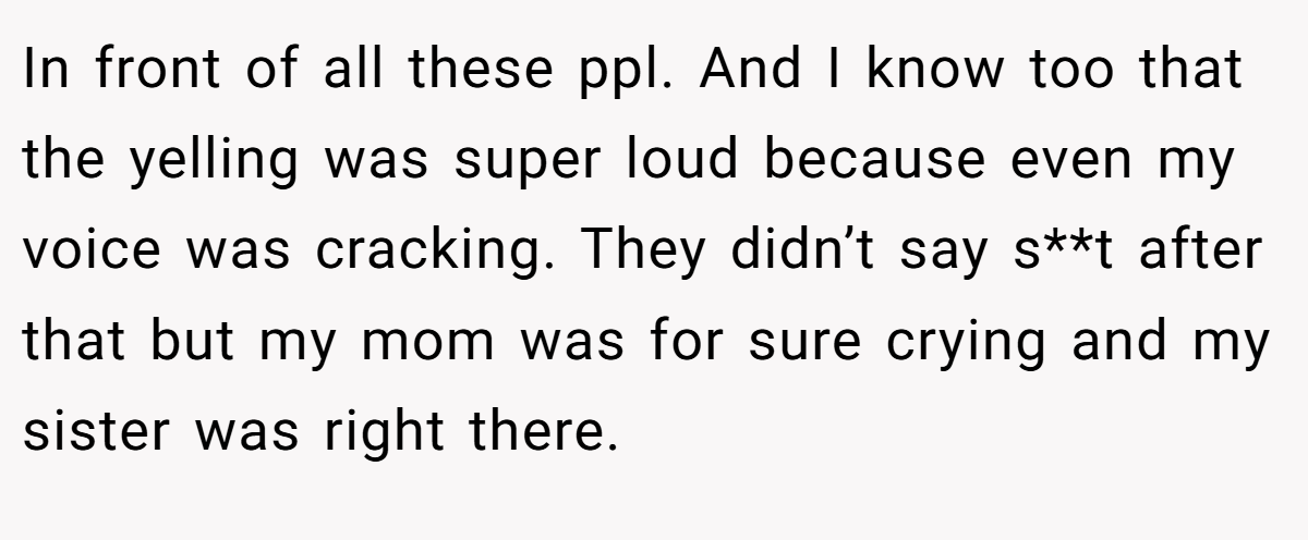 In front of all these ppl. And I know too that the yelling was super loud because even my voice was cracking. They didn’t say s**t after that but my mom was for sure crying and my sister was right there.