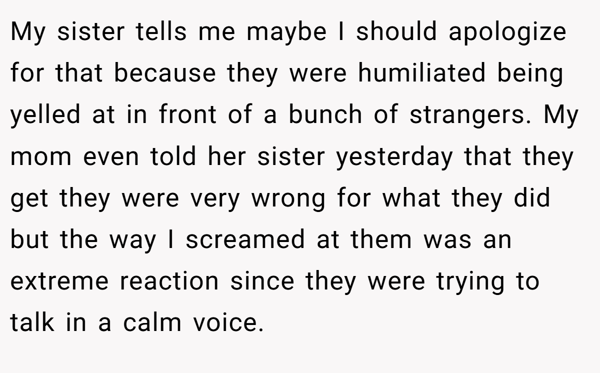 My sister tells me maybe I should apologize for that because they were humiliated being yelled at in front of a bunch of strangers. My mom even told her sister yesterday that they get they were very wrong for what they did but the way I screamed at them was an extreme reaction since they were trying to talk in a calm voice.