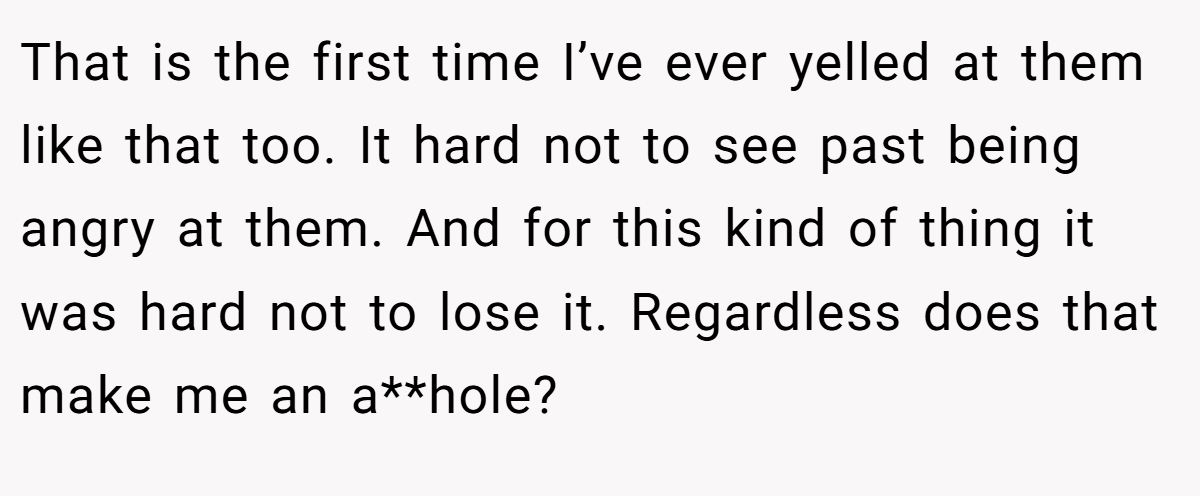 That is the first time I’ve ever yelled at them like that too. It hard not to see past being angry at them. And for this kind of thing it was hard not to lose it. Regardless does that make me an a**hole?