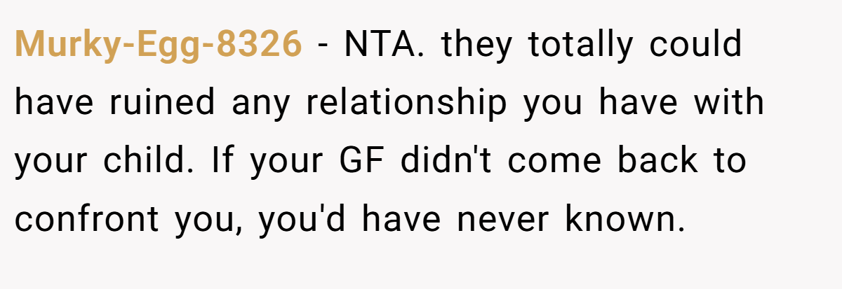 Murky-Egg-8326 − NTA. they totally could have ruined any relationship you have with your child. If your GF didn't come back to confront you, you'd have never known.