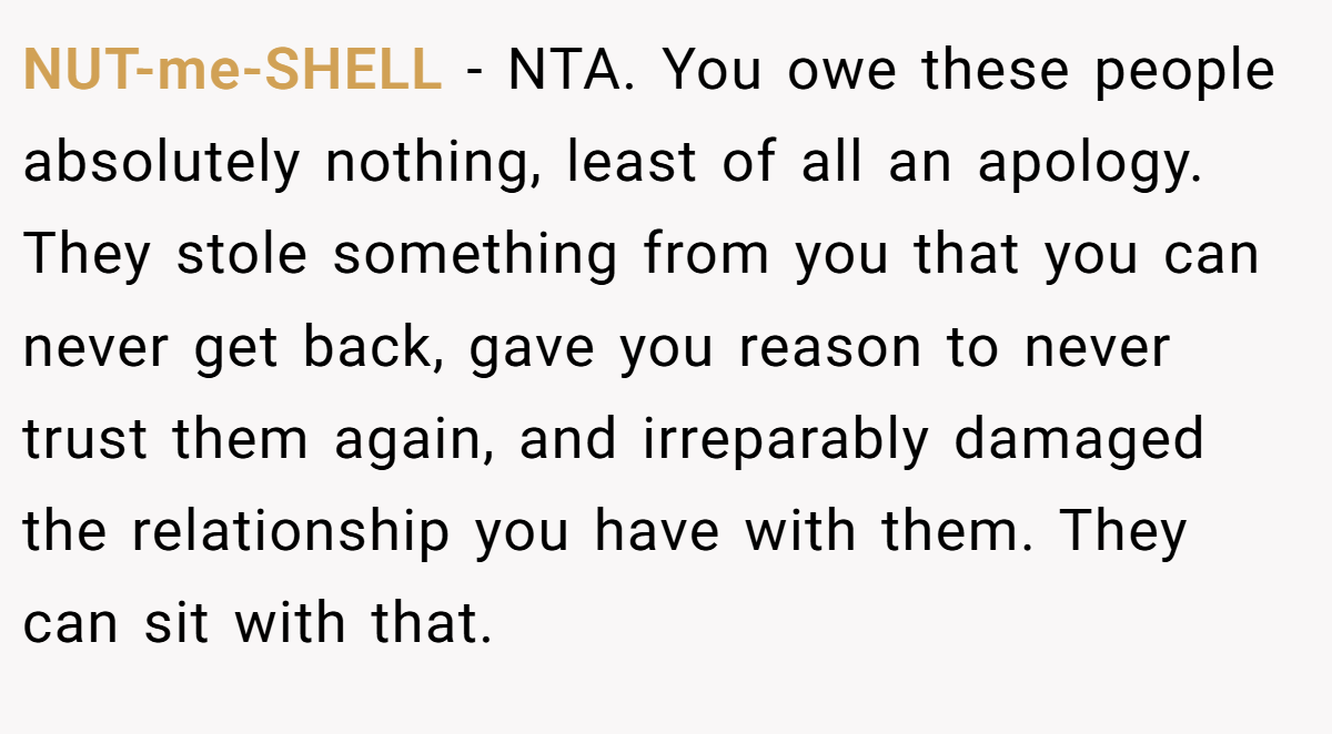 NUT-me-SHELL − NTA. You owe these people absolutely nothing, least of all an apology. They stole something from you that you can never get back, gave you reason to never trust them again, and irreparably damaged the relationship you have with them. They can sit with that.