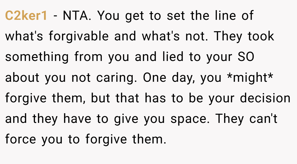 C2ker1 − NTA. You get to set the line of what's forgivable and what's not. They took something from you and lied to your SO about you not caring. One day, you *might* forgive them, but that has to be your decision and they have to give you space. They can't force you to forgive them.