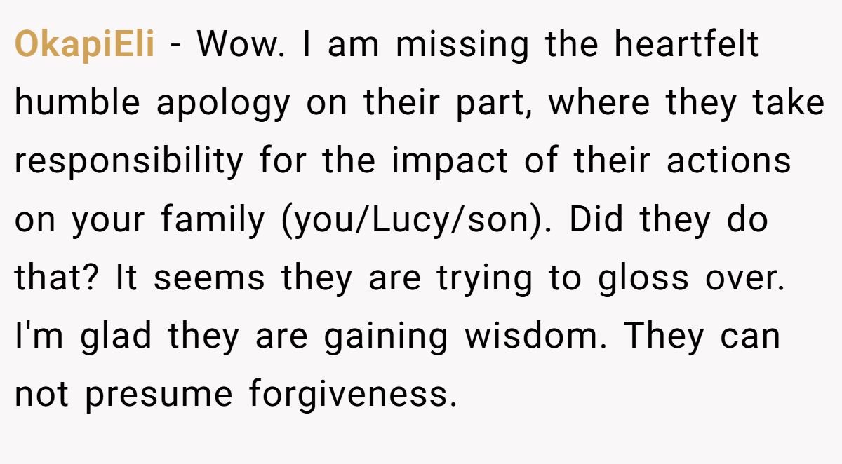 OkapiEli − Wow. I am missing the heartfelt humble apology on their part, where they take responsibility for the impact of their actions on your family (you/Lucy/son). Did they do that? It seems they are trying to gloss over. I'm glad they are gaining wisdom. They can not presume forgiveness.