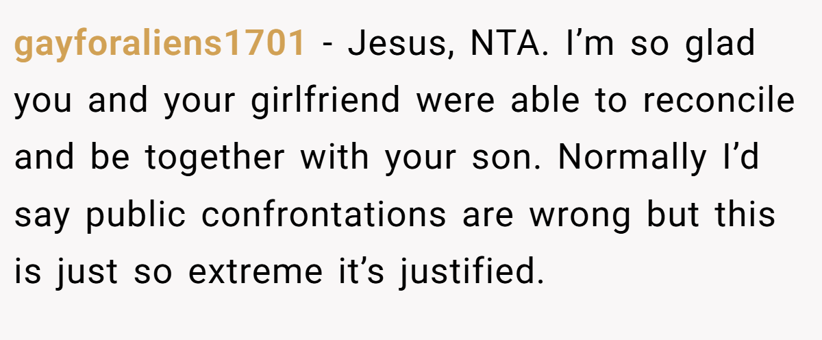 gayforaliens1701 − Jesus, NTA. I’m so glad you and your girlfriend were able to reconcile and be together with your son. Normally I’d say public confrontations are wrong but this is just so extreme it’s justified.