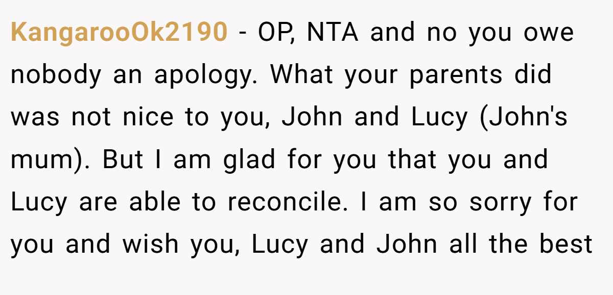 KangarooOk2190 − OP, NTA and no you owe nobody an apology. What your parents did was not nice to you, John and Lucy (John's mum). But I am glad for you that you and Lucy are able to reconcile. I am so sorry for you and wish you, Lucy and John all the best