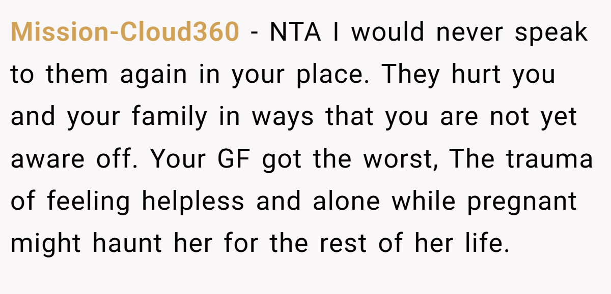Mission-Cloud360 − NTA I would never speak to them again in your place. They hurt you and your family in ways that you are not yet aware off. Your GF got the worst, The trauma of feeling helpless and alone while pregnant might haunt her for the rest of her life.