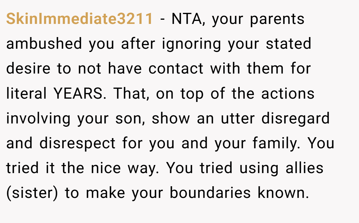 SkinImmediate3211 − NTA, your parents ambushed you after ignoring your stated desire to not have contact with them for literal YEARS. That, on top of the actions involving your son, show an utter disregard and disrespect for you and your family. You tried it the nice way. You tried using allies (sister) to make your boundaries known.