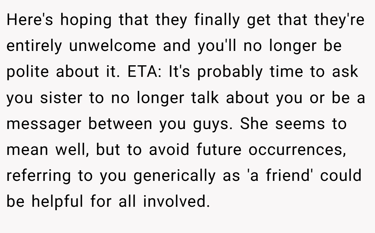 Here's hoping that they finally get that they're entirely unwelcome and you'll no longer be polite about it. ETA: It's probably time to ask you sister to no longer talk about you or be a messager between you guys. She seems to mean well, but to avoid future occurrences, referring to you generically as 'a friend' could be helpful for all involved.