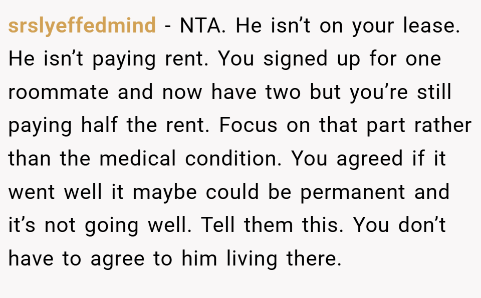 srslyeffedmind − NTA. He isn’t on your lease. He isn’t paying rent. You signed up for one roommate and now have two but you’re still paying half the rent. Focus on that part rather than the medical condition. You agreed if it went well it maybe could be permanent and it’s not going well. Tell them this. You don’t have to agree to him living there.