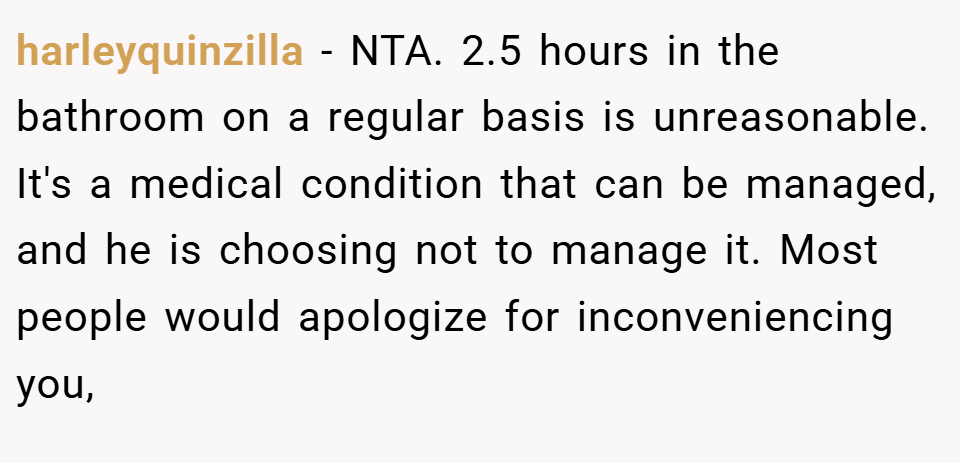 harleyquinzilla − NTA. 2.5 hours in the bathroom on a regular basis is unreasonable. It's a medical condition that can be managed, and he is choosing not to manage it. Most people would apologize for inconveniencing you,
