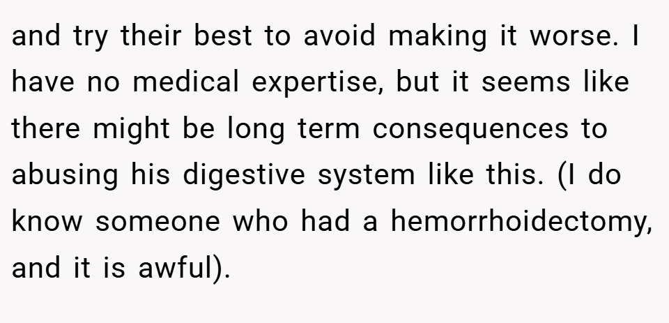 and try their best to avoid making it worse. I have no medical expertise, but it seems like there might be long term consequences to abusing his digestive system like this. (I do know someone who had a hemorrhoidectomy, and it is awful).