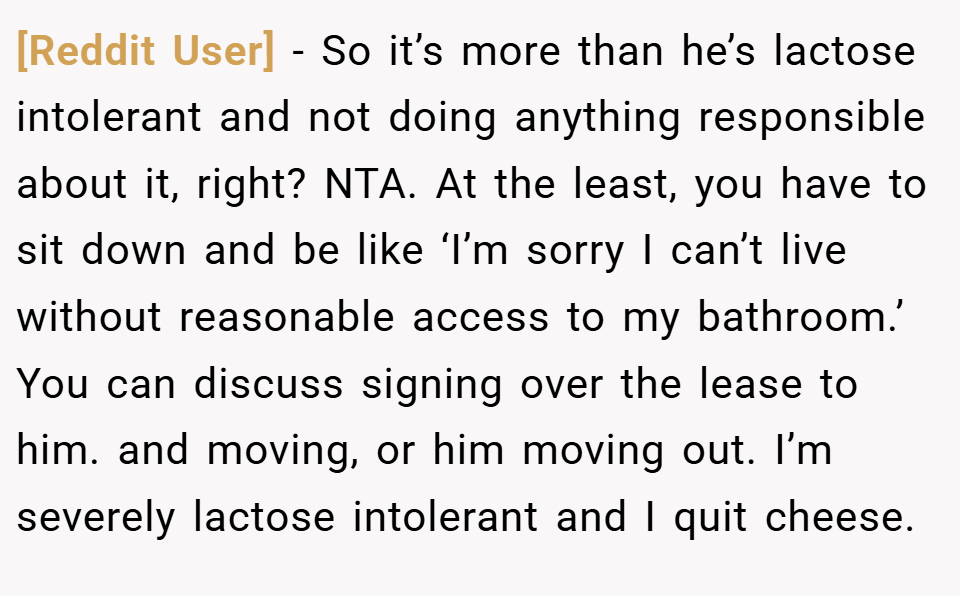 [Reddit User] − So it’s more than he’s lactose intolerant and not doing anything responsible about it, right? NTA. At the least, you have to sit down and be like ‘I’m sorry I can’t live without reasonable access to my bathroom.’ You can discuss signing over the lease to him. and moving, or him moving out. I’m severely lactose intolerant and I quit cheese.