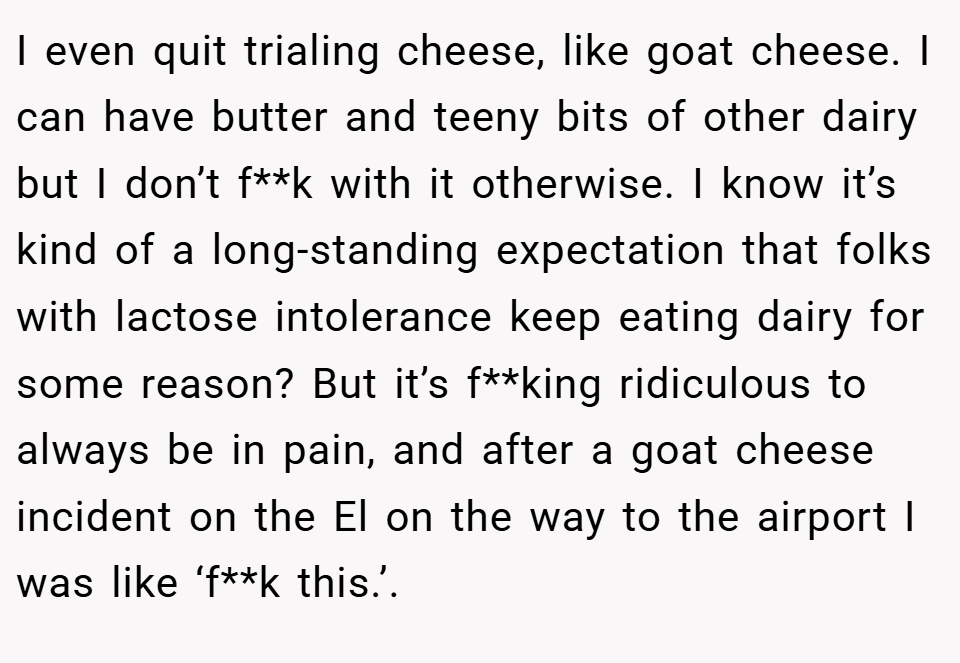 I even quit trialing cheese, like goat cheese. I can have butter and teeny bits of other dairy but I don’t f**k with it otherwise. I know it’s kind of a long-standing expectation that folks with lactose intolerance keep eating dairy for some reason? But it’s f**king ridiculous to always be in pain, and after a goat cheese incident on the El on the way to the airport I was like ‘f**k this.’.