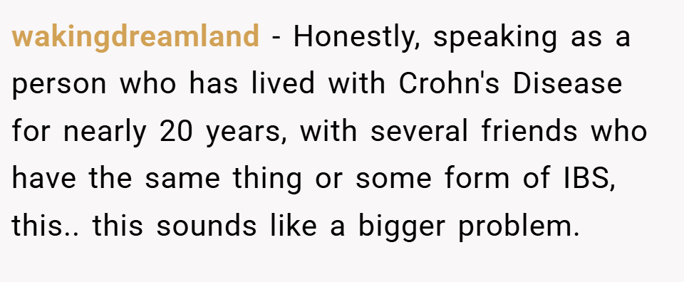 wakingdreamland − Honestly, speaking as a person who has lived with Crohn's Disease for nearly 20 years, with several friends who have the same thing or some form of IBS, this.. this sounds like a bigger problem.