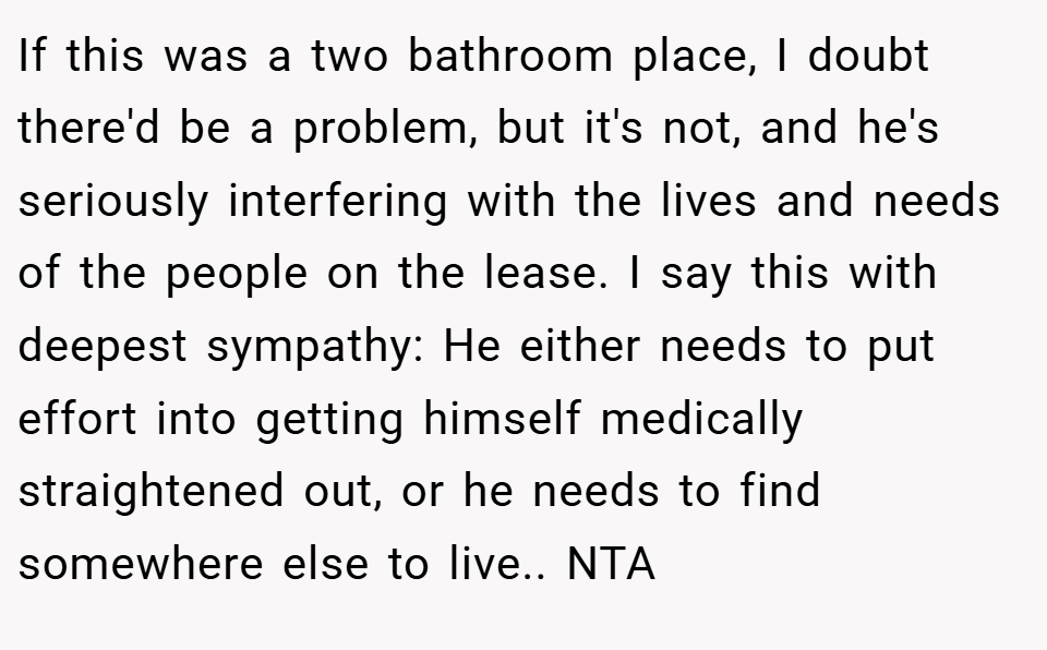 If this was a two bathroom place, I doubt there'd be a problem, but it's not, and he's seriously interfering with the lives and needs of the people on the lease. I say this with deepest sympathy: He either needs to put effort into getting himself medically straightened out, or he needs to find somewhere else to live.. NTA
