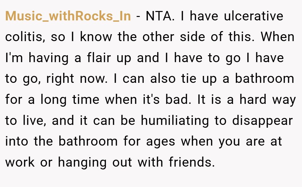 Music_withRocks_In − NTA. I have ulcerative colitis, so I know the other side of this. When I'm having a flair up and I have to go I have to go, right now. I can also tie up a bathroom for a long time when it's bad. It is a hard way to live, and it can be humiliating to disappear into the bathroom for ages when you are at work or hanging out with friends.