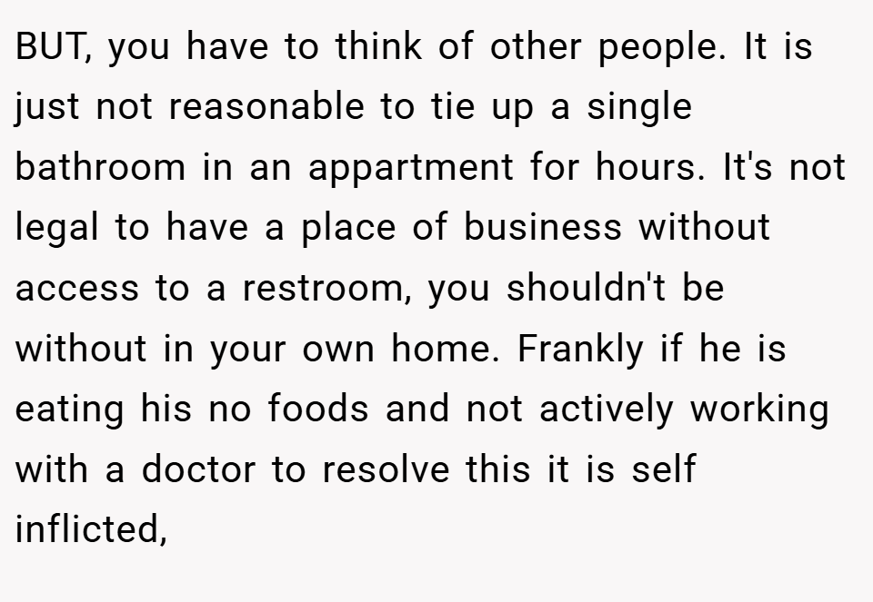 BUT, you have to think of other people. It is just not reasonable to tie up a single bathroom in an appartment for hours. It's not legal to have a place of business without access to a restroom, you shouldn't be without in your own home. Frankly if he is eating his no foods and not actively working with a doctor to resolve this it is self inflicted,