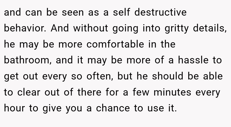 and can be seen as a self destructive behavior. And without going into gritty details, he may be more comfortable in the bathroom, and it may be more of a hassle to get out every so often, but he should be able to clear out of there for a few minutes every hour to give you a chance to use it.