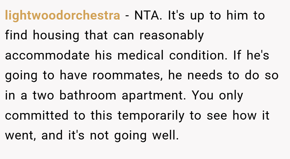 lightwoodorchestra − NTA. It's up to him to find housing that can reasonably accommodate his medical condition. If he's going to have roommates, he needs to do so in a two bathroom apartment. You only committed to this temporarily to see how it went, and it's not going well.
