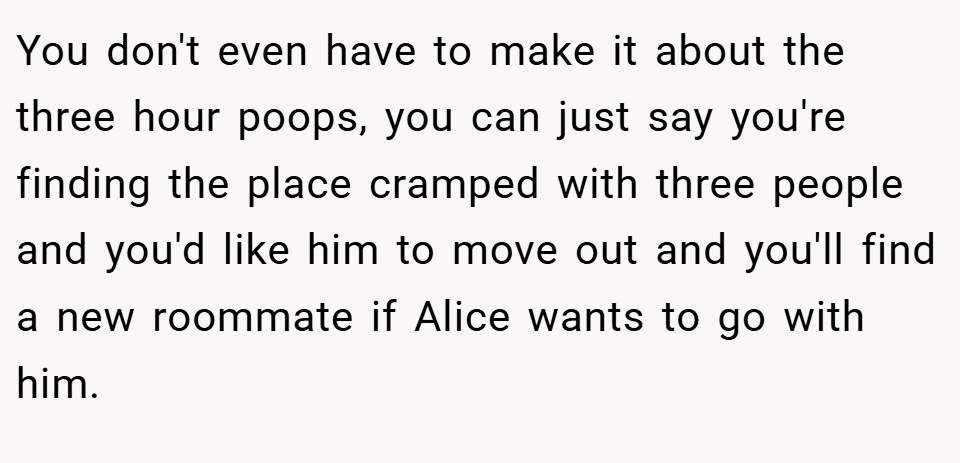You don't even have to make it about the three hour poops, you can just say you're finding the place cramped with three people and you'd like him to move out and you'll find a new roommate if Alice wants to go with him.