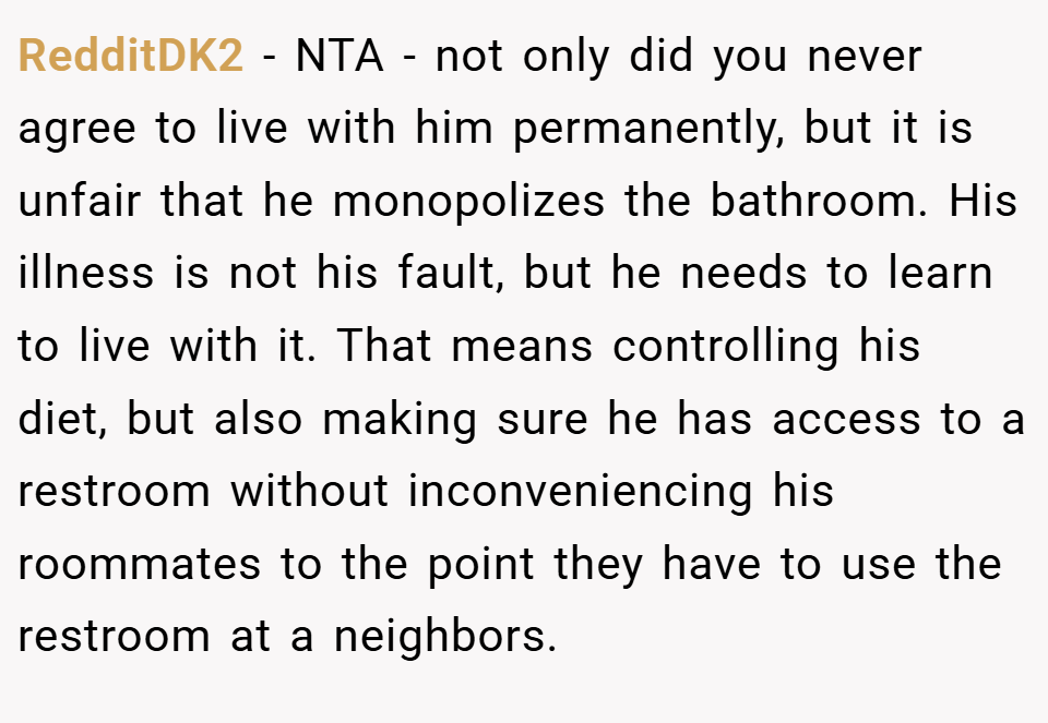 RedditDK2 − NTA - not only did you never agree to live with him permanently, but it is unfair that he monopolizes the bathroom. His illness is not his fault, but he needs to learn to live with it. That means controlling his diet, but also making sure he has access to a restroom without inconveniencing his roommates to the point they have to use the restroom at a neighbors.