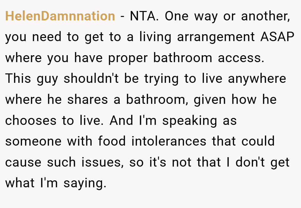 HelenDamnnation − NTA. One way or another, you need to get to a living arrangement ASAP where you have proper bathroom access. This guy shouldn't be trying to live anywhere where he shares a bathroom, given how he chooses to live. And I'm speaking as someone with food intolerances that could cause such issues, so it's not that I don't get what I'm saying.