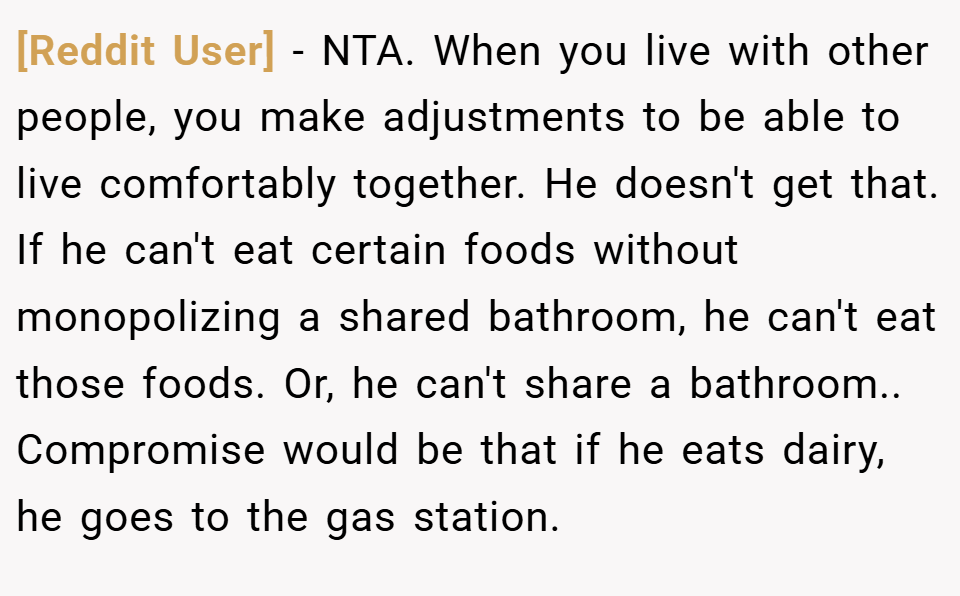 [Reddit User] − NTA. When you live with other people, you make adjustments to be able to live comfortably together. He doesn't get that. If he can't eat certain foods without monopolizing a shared bathroom, he can't eat those foods. Or, he can't share a bathroom.. Compromise would be that if he eats dairy, he goes to the gas station.