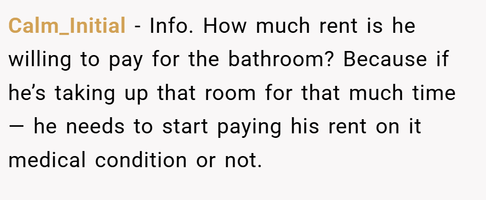 Calm_Initial − Info. How much rent is he willing to pay for the bathroom? Because if he’s taking up that room for that much time — he needs to start paying his rent on it medical condition or not.