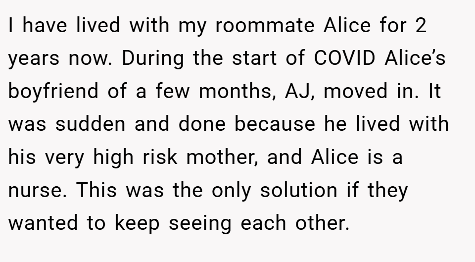 I have lived with my roommate Alice for 2 years now. During the start of COVID Alice’s boyfriend of a few months, AJ, moved in. It was sudden and done because he lived with his very high risk mother, and Alice is a nurse. This was the only solution if they wanted to keep seeing each other.