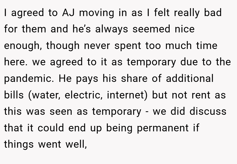 I agreed to AJ moving in as I felt really bad for them and he’s always seemed nice enough, though never spent too much time here. we agreed to it as temporary due to the pandemic. He pays his share of additional bills (water, electric, internet) but not rent as this was seen as temporary - we did discuss that it could end up being permanent if things went well,