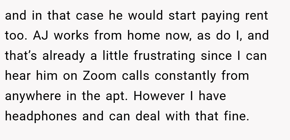 and in that case he would start paying rent too. AJ works from home now, as do I, and that’s already a little frustrating since I can hear him on Zoom calls constantly from anywhere in the apt. However I have headphones and can deal with that fine.