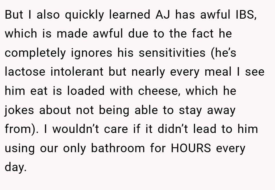 But I also quickly learned AJ has awful IBS, which is made awful due to the fact he completely ignores his sensitivities (he’s lactose intolerant but nearly every meal I see him eat is loaded with cheese, which he jokes about not being able to stay away from). I wouldn’t care if it didn’t lead to him using our only bathroom for HOURS every day.