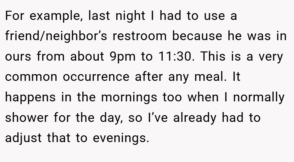 For example, last night I had to use a friend/neighbor’s restroom because he was in ours from about 9pm to 11:30. This is a very common occurrence after any meal. It happens in the mornings too when I normally shower for the day, so I’ve already had to adjust that to evenings.