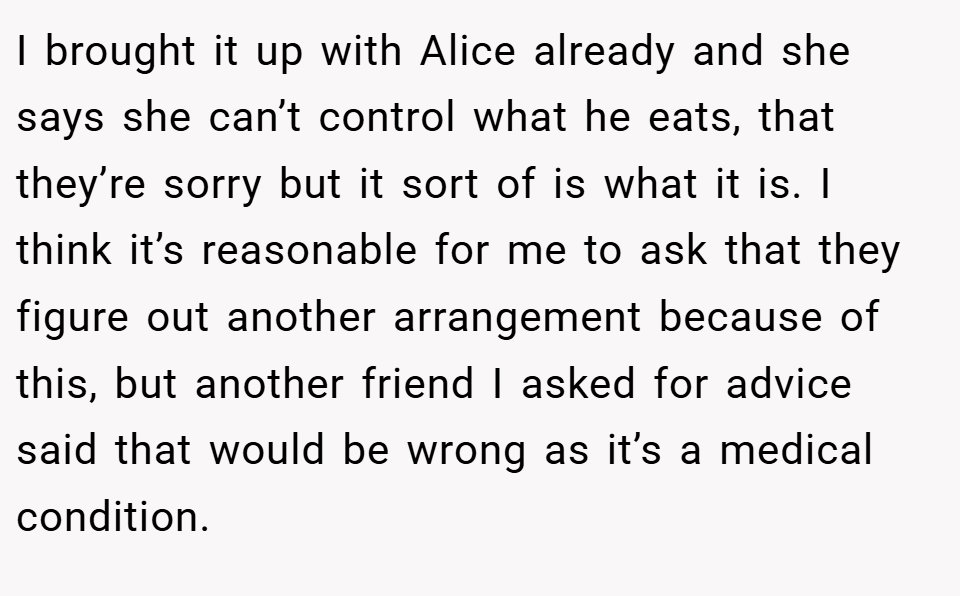 I brought it up with Alice already and she says she can’t control what he eats, that they’re sorry but it sort of is what it is. I think it’s reasonable for me to ask that they figure out another arrangement because of this, but another friend I asked for advice said that would be wrong as it’s a medical condition.