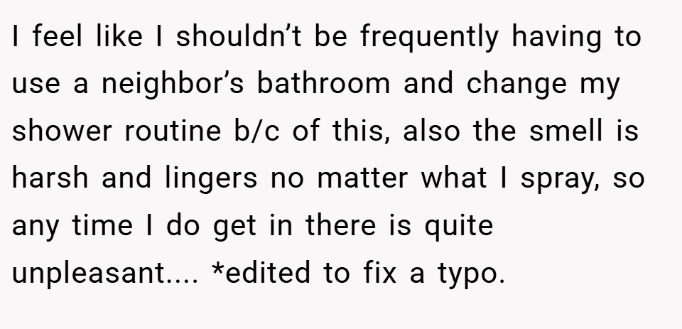 I feel like I shouldn’t be frequently having to use a neighbor’s bathroom and change my shower routine b/c of this, also the smell is harsh and lingers no matter what I spray, so any time I do get in there is quite unpleasant.... *edited to fix a typo.